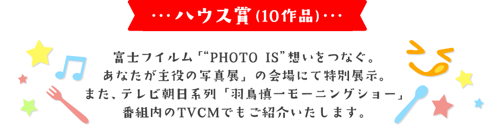 ハウス賞(10作品) 富士フイルム「“PHOTO IS”想いをつなぐ。あなたが主役の写真展」の会場にて特別展示。 また、テレビ朝日系列「羽鳥慎一モーニングショー」番組内のTVCMでもご紹介いたします。