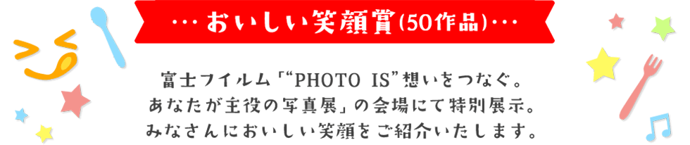 おいしい笑顔賞(50作品) 富士フイルム「“PHOTO IS”想いをつなぐ。 あなたが主役の写真展」の会場にて特別展示。 みなさんにおいしい笑顔をご紹介いたします。