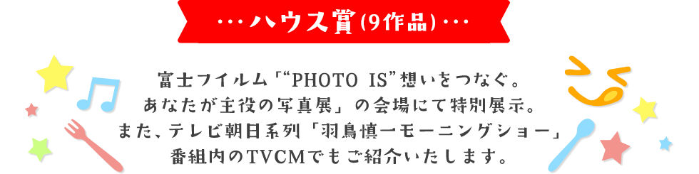 ハウス賞(9作品) 富士フイルム「“PHOTO IS”想いをつなぐ。あなたが主役の写真展」の会場にて特別展示。 また、テレビ朝日系列「羽鳥慎一モーニングショー」番組内のTVCMでもご紹介いたします。