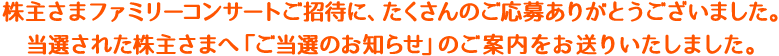 株主さまファミリーコンサートご招待に、たくさんのご応募ありがとうございました。当選された株主さまへ「ご当選のお知らせ」のご案内をお送りいたしました。