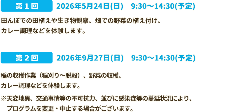 第1回　2026年5月24日(日)9:30～14:30(予定)　田んぼでの田植えや生き物観察、畑での野菜の植え付け、カレー調理などを体験します。 第2回　2026年9月27日(日)9:30～14:30(予定) 稲の収穫作業（稲刈り～脱穀）、野菜の収穫、野菜の収穫、カレー調理などを体験します。 ※天変地異、交通事情等の不可抗力、並びに感染症等の蔓延状況により、プログラムを変更・中止する場合がございます。