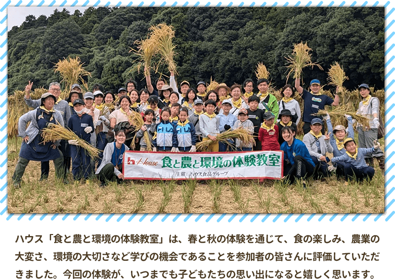 ハウス「食と農と環境の体験教室」は、春と秋の体験を通じて、食の楽しみ、農業の大変さ、環境の大切さなど学びの機会であることを参加者の皆さんに評価していただきました。今回の体験が、いつまでも子どもたちの思い出になると嬉しく思います。