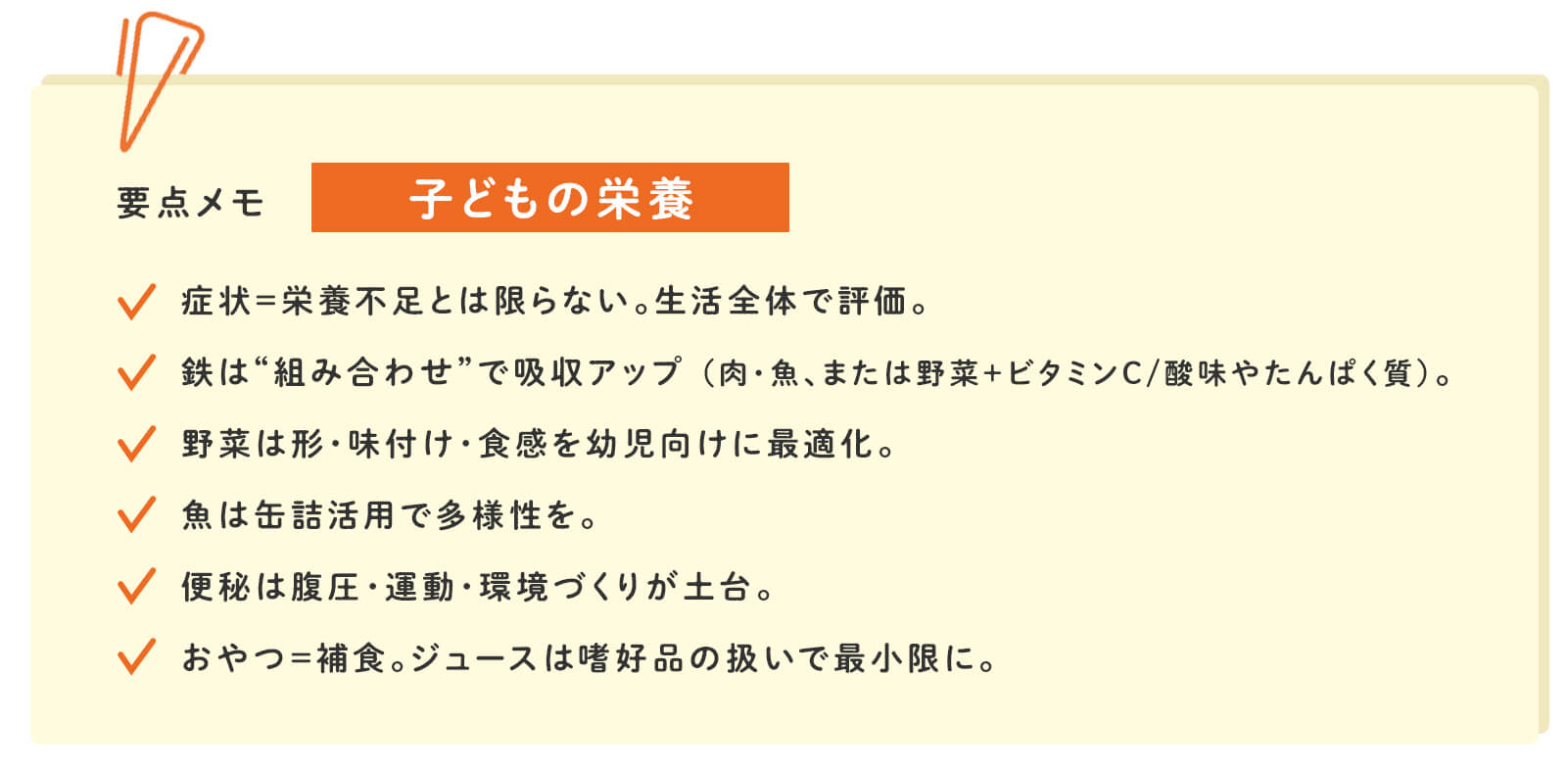 要点メモ：子どもの栄養　症状=栄養不足とは限らない。生活全体で評価。　鉄は“組み合わせ”で吸収アップ（肉・魚、または野菜＋ビタミンC/酸味やたんぱく質）。　野菜は形・味付け・食感を幼児向けに最適化。　魚は詰活用で多様性を。　便秘は腹圧・運動・環境づくりが土台。　おやつ=補食。ジュースは嗜好品の扱いで最小限に。
