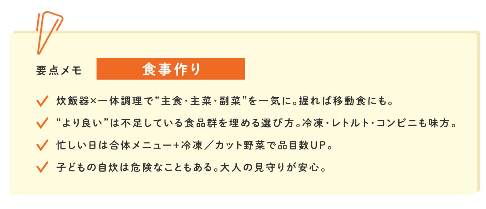 要点メモ 食事作り 炊飯器×一体調理で&ldquo;主食・主菜・副菜&rdquo;を一気に。握れば移動食にも。 &ldquo;より良い&rdquo;は不足している食品群を埋める選び方。冷凍・レトルト・コンビニも味方。 忙しい日は合体メニュー＋冷凍/カット野菜で品目数UP。 子どもの自炊は危険なこともある。大人の見守りが安心。