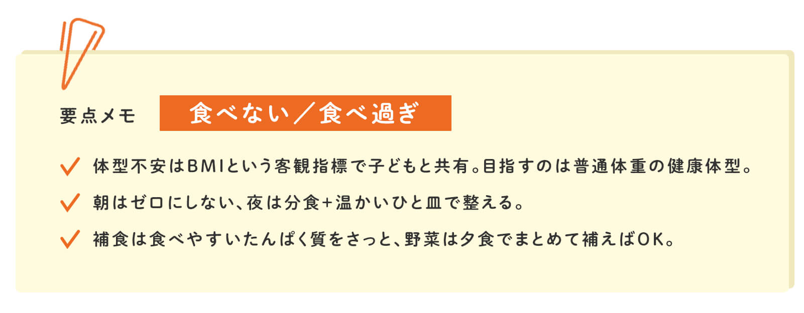 要点メモ 食べない/食べ過ぎ 体型不安はBMIという客観指標で子どもと共有。目指すのは普通体重の健康体型。 朝はゼロにしない。夜は分食＋温かいひと皿で整える。 補食は食べやすいたんぱく質をさっと、野菜は夕食でまとめて補えばOK。