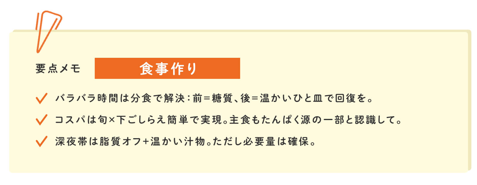 要点メモ 食事作り バラバラ時間は分食で解決：前＝糖質、後＝温かいひと皿で回復を。 コスパは旬×下ごしらえ簡単で実現。主食もたんぱく源の一部と認識して。 深夜帯は脂質オフ＋温かい汁物。ただし必要量は確保。