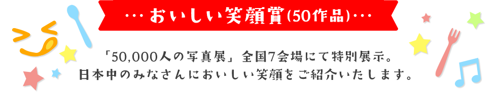 おいしい笑顔賞(50作品)「50,000人の写真展」全国7会場にて特別展示。日本中のみなさんにおいしい笑顔をご紹介いたします。