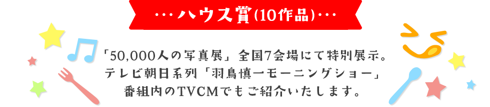 ハウス賞(10作品)「50,000人の写真展」全国7会場にて特別展示。テレビ朝日系列「羽鳥慎一モーニングショー」番組内のTVCMでもご紹介いたします。