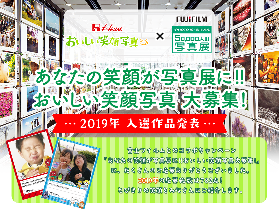 House おいしい笑顔写真 × FUJIFILM “PHOTO IS”想いをつなぐ。50,000人の写真展 あなたの笑顔が写真展に!!おいしい笑顔写真大募集! 2019年 入選作品発表 富士フイルムとのコラボキャンペーン「あなたの笑顔が写真展に!!おいしい笑顔写真大募集!」に、たくさんのご応募ありがとうございました。 2019年の応募総数は782点！とびきりの笑顔をみなさんにご紹介します。