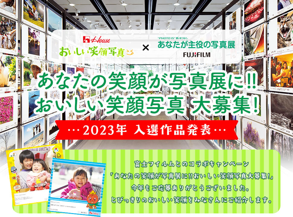 House おいしい笑顔写真 × “PHOTO IS”想いをつなぐ。あなたが主役の写真展 FUJIFILM あなたの笑顔が写真展に!!おいしい笑顔写真大募集! 2023年 入選作品発表 富士フイルムとのコラボキャンペーン「あなたの笑顔が写真展に!!おいしい笑顔写真大募集!」今年もご応募ありがとうございました。 とびっきりのおいしい笑顔をみなさんにご紹介します。