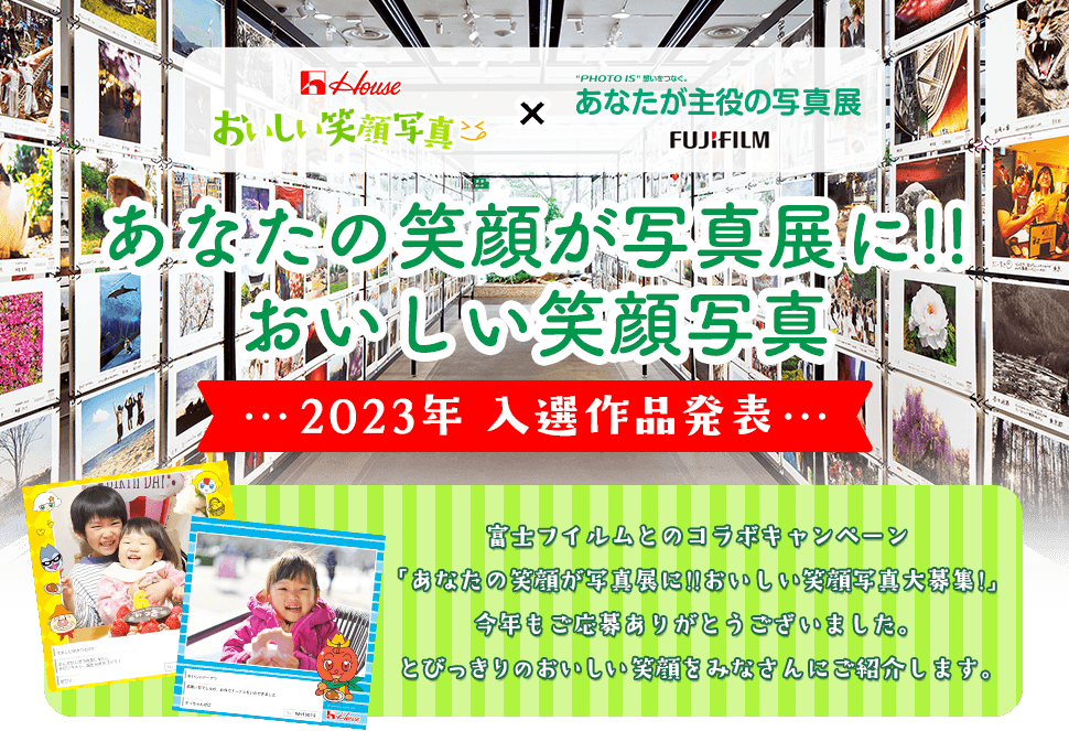 House おいしい笑顔写真 × “PHOTO IS”想いをつなぐ。あなたが主役の写真展 FUJIFILM あなたの笑顔が写真展に!!おいしい笑顔写真 2023年 入選作品発表 富士フイルムとのコラボキャンペーン「あなたの笑顔が写真展に!!おいしい笑顔写真大募集!」今年もご応募ありがとうございました。 とびっきりのおいしい笑顔をみなさんにご紹介します。