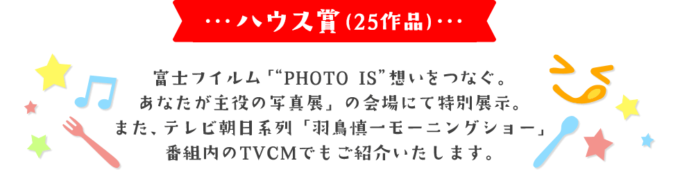 ハウス賞(25作品) 富士フイルム「“PHOTO IS”想いをつなぐ。あなたが主役の写真展」の会場にて特別展示。 また、テレビ朝日系列「羽鳥慎一モーニングショー」番組内のTVCMでもご紹介いたします。
