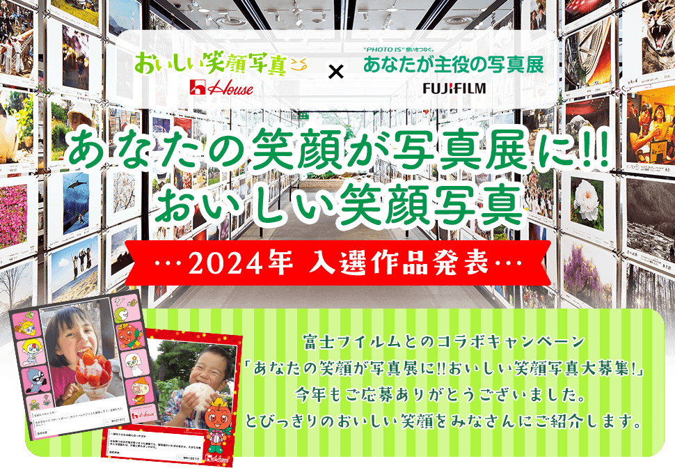 House おいしい笑顔写真 × "PHOTO IS"想いをつなぐ。あなたが主役の写真展 FUJIFILM あなたの笑顔が写真展に!!おいしい笑顔写真 2024年 入選作品発表 富士フイルムとのコラボキャンペーン「あなたの笑顔が写真展に!!おいしい笑顔写真大募集!」今年もご応募ありがとうございました。 とびっきりのおいしい笑顔をみなさんにご紹介します。