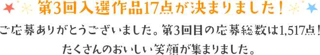 第3回入選作品17点が決まりました！ 第3回目の応募総数は1,ご応募ありがとうございました。第3回目の応募総数は1,517点！たくさんのおいしい笑顔が集まりました。