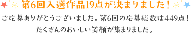 第6回入選作品19点が決まりました! ご応募ありがとうございました。第6回の応募総数は449点！たくさんのおいしい笑顔が集まりました。